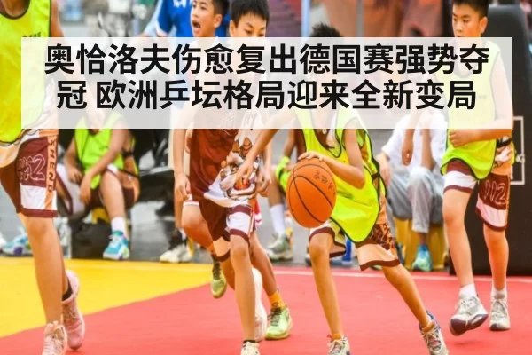 奥恰洛夫伤愈复出德国赛强势夺冠 欧洲乒坛格局迎来全新变局