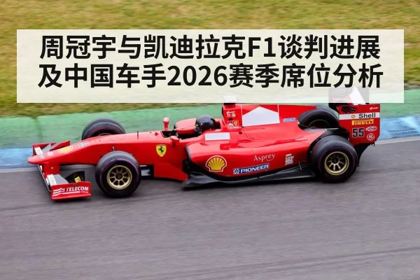 周冠宇与凯迪拉克F1谈判进展及中国车手2026赛季席位分析
